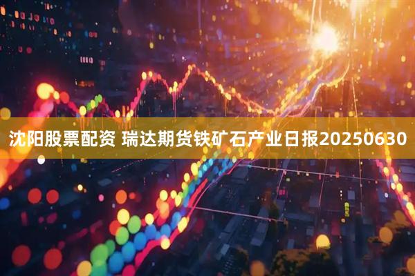 沈阳股票配资 瑞达期货铁矿石产业日报20250630