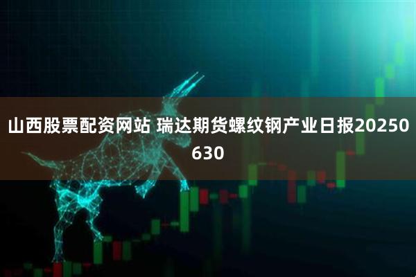 山西股票配资网站 瑞达期货螺纹钢产业日报20250630