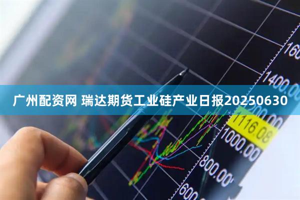 广州配资网 瑞达期货工业硅产业日报20250630