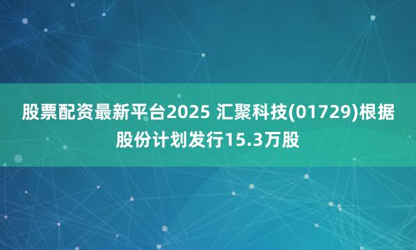 股票配资最新平台2025 汇聚科技(01729)根据股份计划发行15.3万股