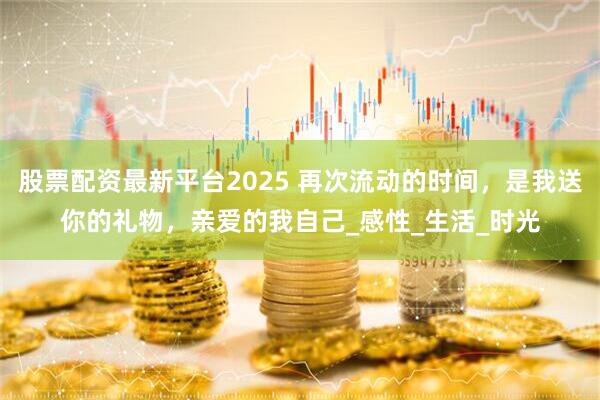 股票配资最新平台2025 再次流动的时间，是我送你的礼物，亲爱的我自己_感性_生活_时光