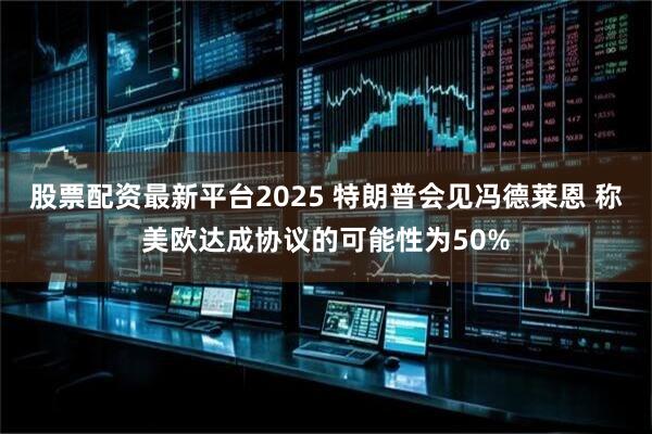 股票配资最新平台2025 特朗普会见冯德莱恩 称美欧达成协议的可能性为50%
