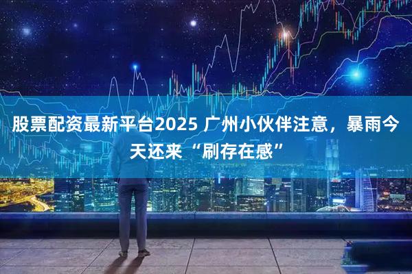 股票配资最新平台2025 广州小伙伴注意，暴雨今天还来 “刷存在感”