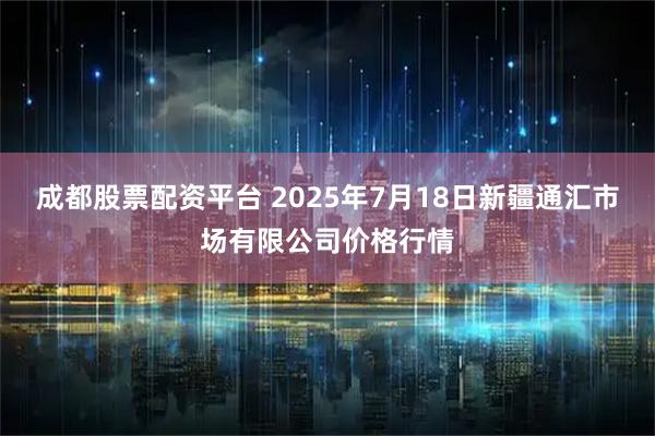 成都股票配资平台 2025年7月18日新疆通汇市场有限公司价格行情