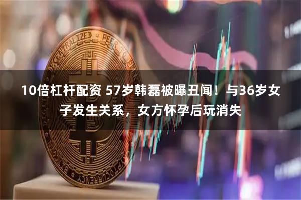 10倍杠杆配资 57岁韩磊被曝丑闻！与36岁女子发生关系，女方怀孕后玩消失