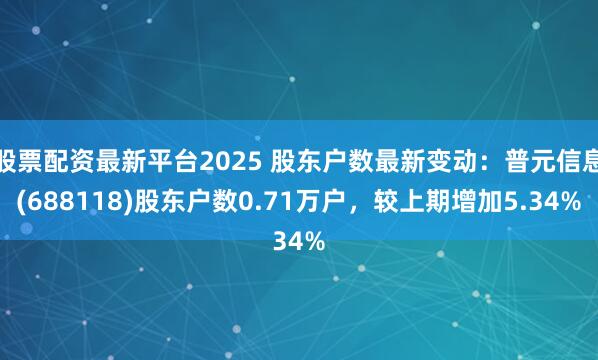 股票配资最新平台2025 股东户数最新变动：普元信息(688118)股东户数0.71万户，较上期增加5.34%