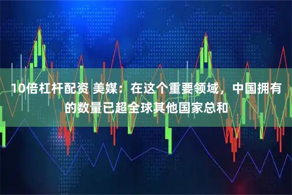 10倍杠杆配资 美媒：在这个重要领域，中国拥有的数量已超全球其他国家总和