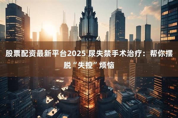 股票配资最新平台2025 尿失禁手术治疗：帮你摆脱“失控”烦恼