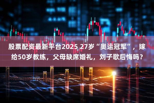 股票配资最新平台2025 27岁“奥运冠军”，嫁给50岁教练，父母缺席婚礼，刘子歌后悔吗？
