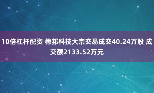 10倍杠杆配资 德邦科技大宗交易成交40.24万股 成交额2133.52万元
