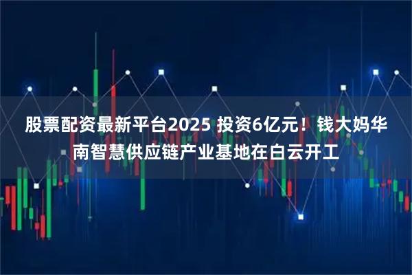 股票配资最新平台2025 投资6亿元！钱大妈华南智慧供应链产业基地在白云开工