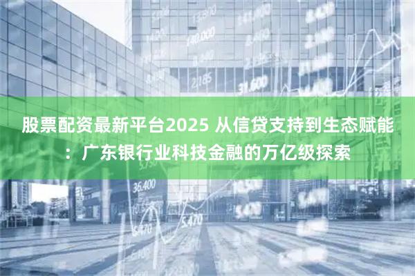 股票配资最新平台2025 从信贷支持到生态赋能：广东银行业科技金融的万亿级探索