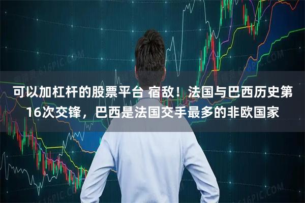 可以加杠杆的股票平台 宿敌！法国与巴西历史第16次交锋，巴西是法国交手最多的非欧国家