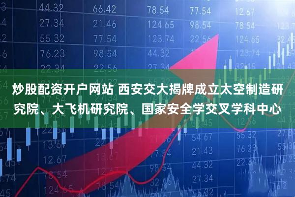 炒股配资开户网站 西安交大揭牌成立太空制造研究院、大飞机研究院、国家安全学交叉学科中心